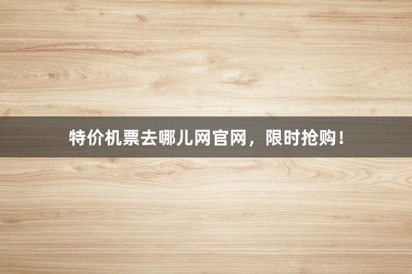 特价机票去哪儿网官网，限时抢购！