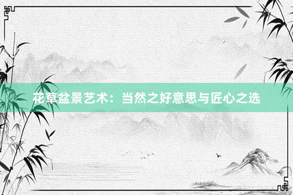 花草盆景艺术：当然之好意思与匠心之选