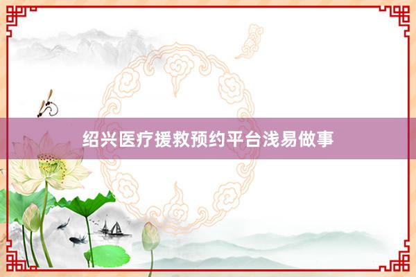 绍兴医疗援救预约平台浅易做事